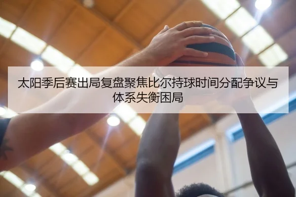 太阳季后赛出局复盘聚焦比尔持球时间分配争议与体系失衡困局