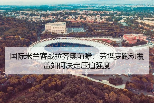 国际米兰客战拉齐奥前瞻：劳塔罗跑动覆盖如何决定压迫强度