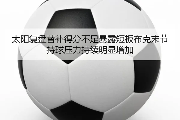 太阳复盘替补得分不足暴露短板布克末节持球压力持续明显增加