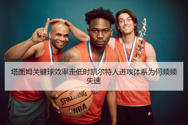 塔图姆关键球效率走低时凯尔特人进攻体系为何频频失速